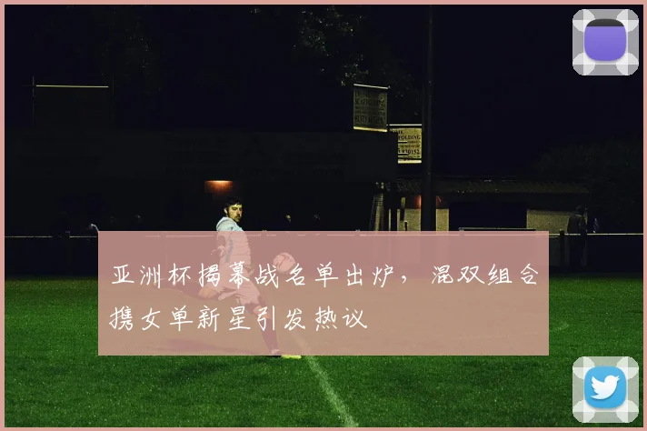 亚洲杯揭幕战名单出炉，混双组合携女单新星引发热议