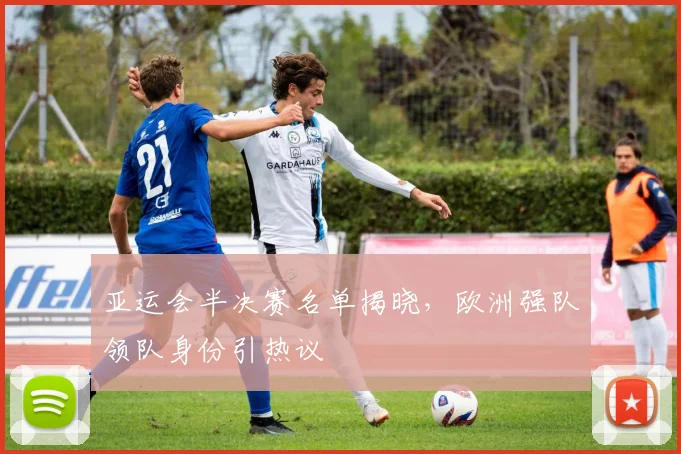 亚运会半决赛名单揭晓，欧洲强队领队身份引热议
