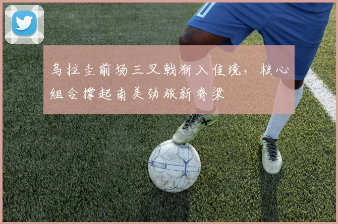 乌拉圭前场三叉戟渐入佳境，核心组合撑起南美劲旅新脊梁