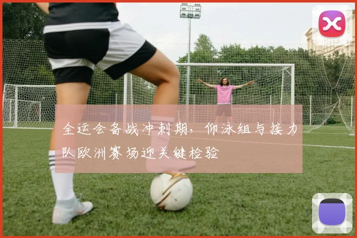 全运会备战冲刺期，仰泳组与接力队欧洲赛场迎关键检验