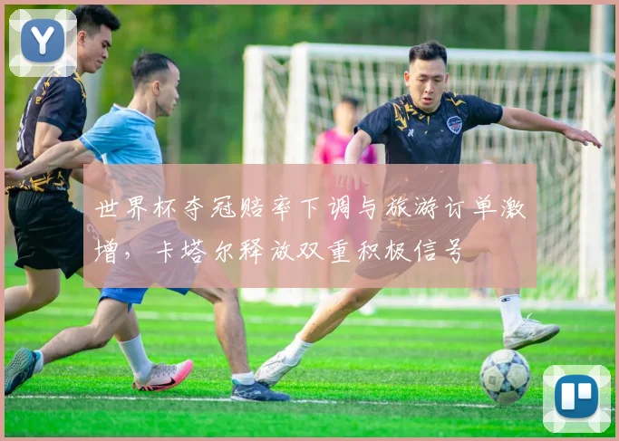 世界杯夺冠赔率下调与旅游订单激增，卡塔尔释放双重积极信号