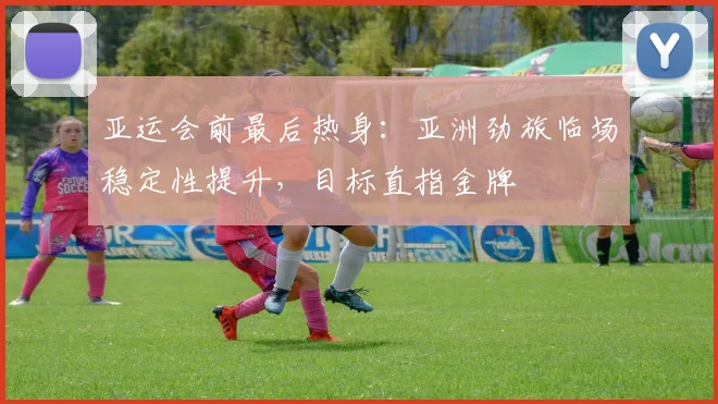 亚运会前最后热身：亚洲劲旅临场稳定性提升，目标直指金牌