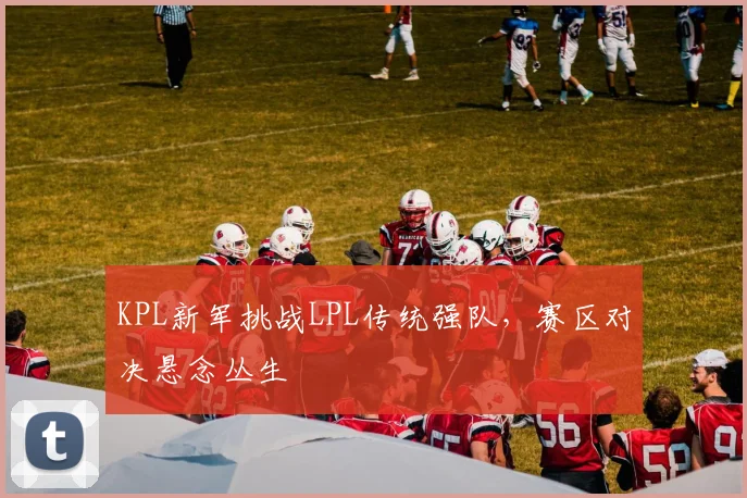 KPL新军挑战LPL传统强队，赛区对决悬念丛生