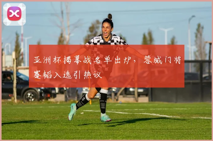 亚洲杯揭幕战名单出炉，蓉城门将蹇韬入选引热议
