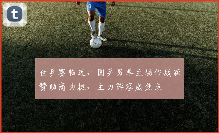 世乒赛临近，国乒男单主场作战获赞助商力挺，主力阵容成焦点