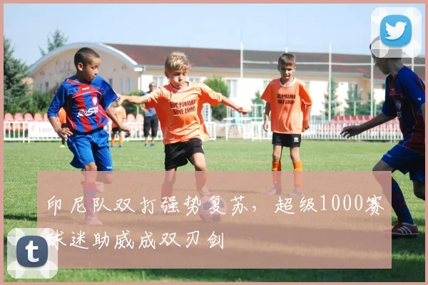 印尼队双打强势复苏，超级1000赛球迷助威成双刃剑