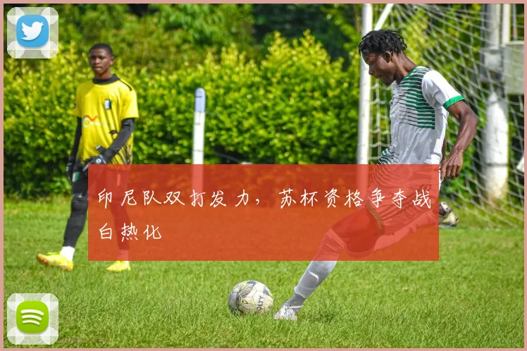 印尼队双打发力，苏杯资格争夺战白热化