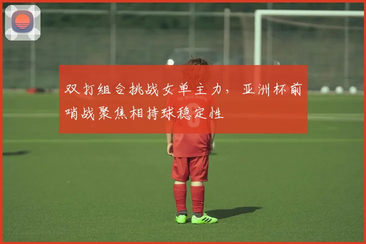 双打组合挑战女单主力，亚洲杯前哨战聚焦相持球稳定性