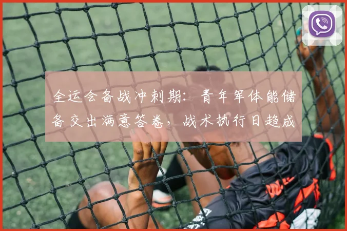 全运会备战冲刺期：青年军体能储备交出满意答卷，战术执行日趋成熟