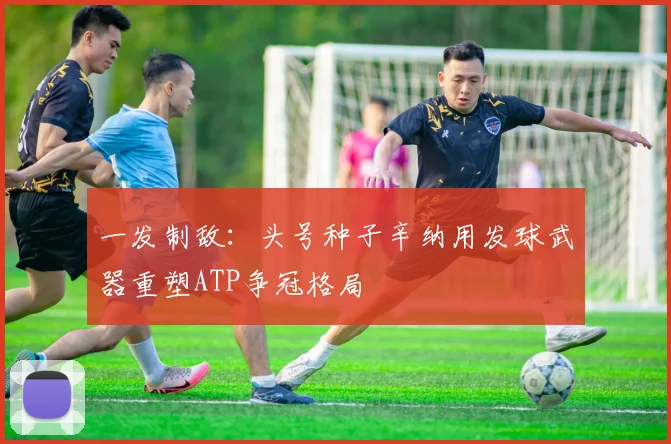 一发制敌：头号种子辛纳用发球武器重塑ATP争冠格局
