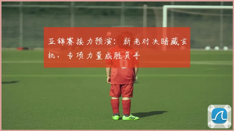 亚锦赛接力预演：新老对决暗藏玄机，专项力量成胜负手
