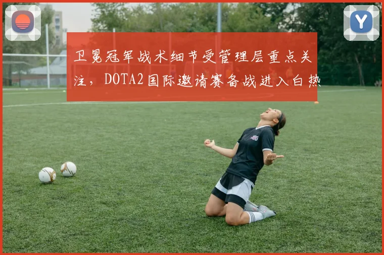 卫冕冠军战术细节受管理层重点关注，DOTA2国际邀请赛备战进入白热化
