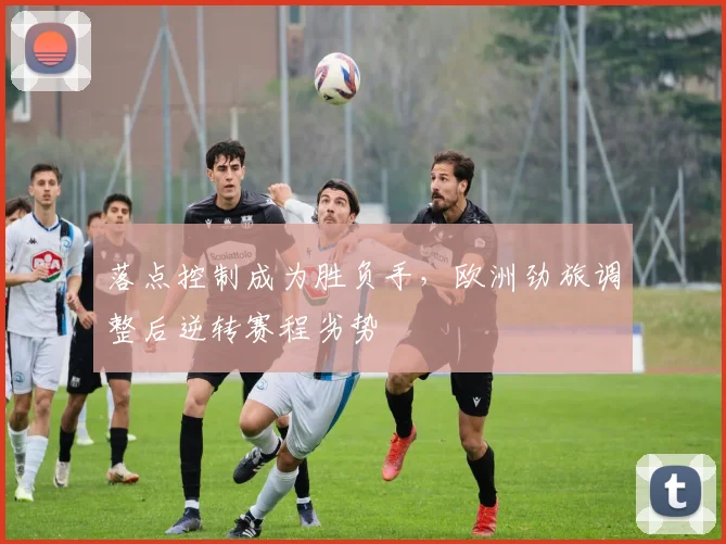落点控制成为胜负手，欧洲劲旅调整后逆转赛程劣势