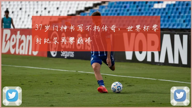 37岁门神书写不朽传奇，世界杯零封纪录再攀巅峰