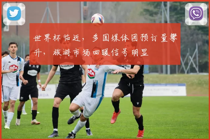 世界杯临近，多国媒体团预订量攀升，旅游市场回暖信号明显