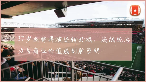 37岁老将再演逆转好戏，底线统治力与商业价值成制胜密码