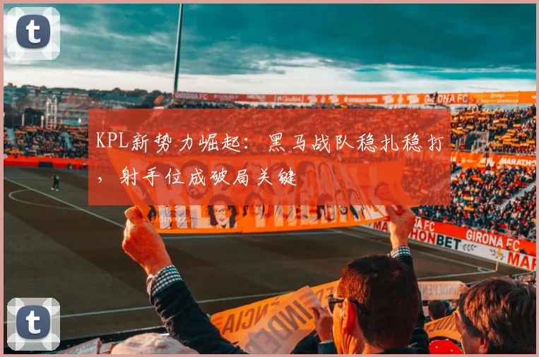 KPL新势力崛起：黑马战队稳扎稳打，射手位成破局关键