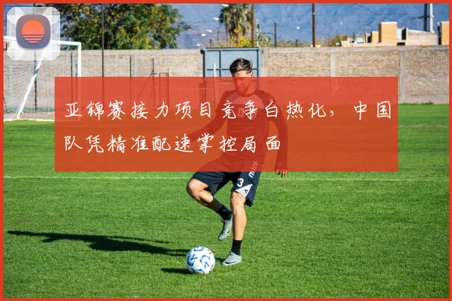 亚锦赛接力项目竞争白热化，中国队凭精准配速掌控局面