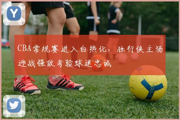 CBA常规赛进入白热化，独行侠主场迎战强敌考验球迷忠诚