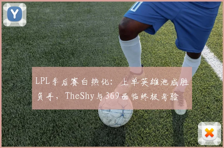 LPL季后赛白热化：上单英雄池成胜负手，TheShy与369面临终极考验