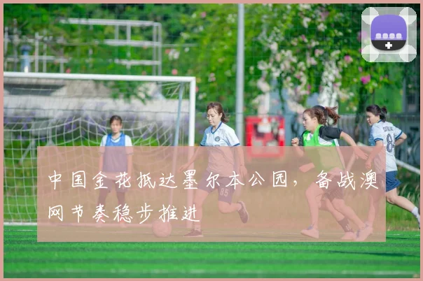 中国金花抵达墨尔本公园，备战澳网节奏稳步推进