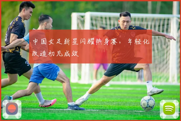 中国女足新星闪耀热身赛，年轻化改造初见成效