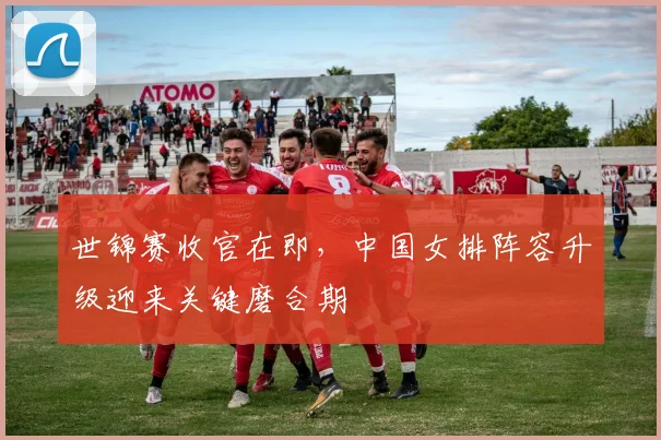世锦赛收官在即，中国女排阵容升级迎来关键磨合期