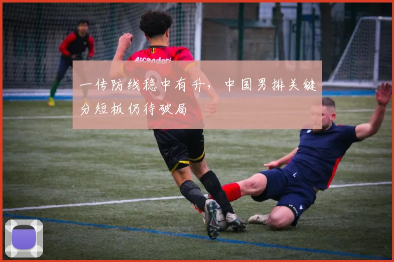 一传防线稳中有升，中国男排关键分短板仍待破局