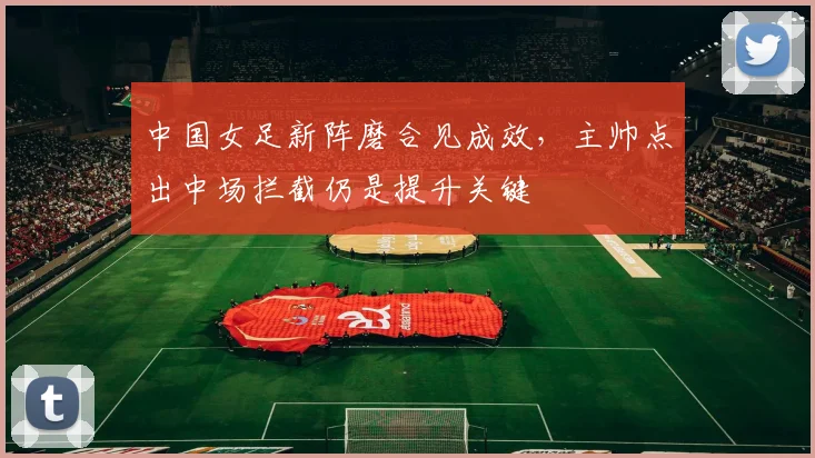 中国女足新阵磨合见成效，主帅点出中场拦截仍是提升关键