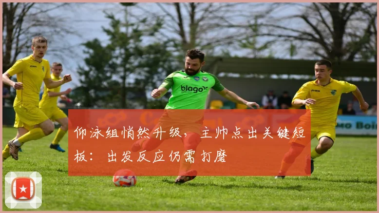 仰泳组悄然升级，主帅点出关键短板：出发反应仍需打磨