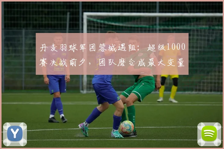 丹麦羽球军团蓉城遇阻：超级1000赛决战前夕，团队磨合成最大变量