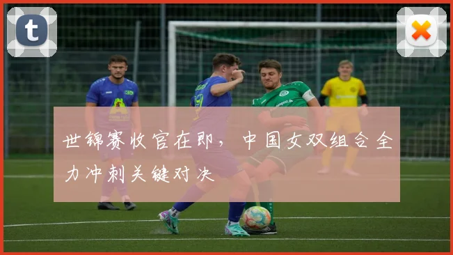 世锦赛收官在即，中国女双组合全力冲刺关键对决