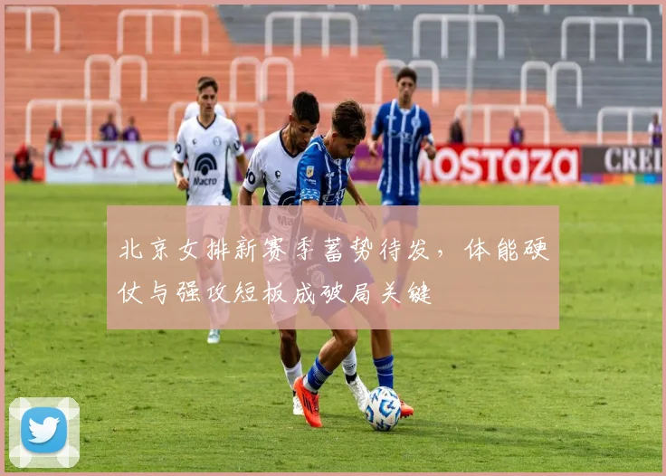 北京女排新赛季蓄势待发，体能硬仗与强攻短板成破局关键