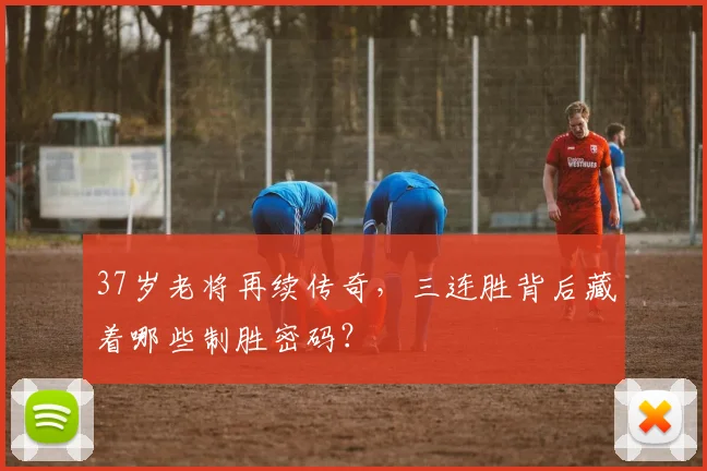 37岁老将再续传奇，三连胜背后藏着哪些制胜密码？