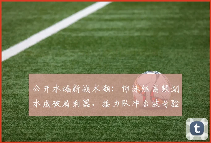 公开水域新战术潮：仰泳组高频划水成破局利器，接力队冲击波考验应变
