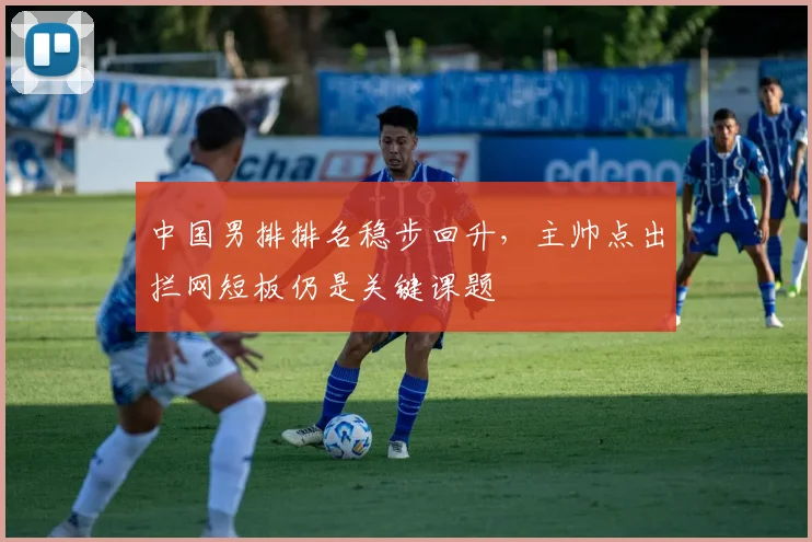 中国男排排名稳步回升，主帅点出拦网短板仍是关键课题