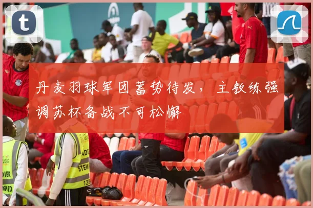 丹麦羽球军团蓄势待发，主教练强调苏杯备战不可松懈