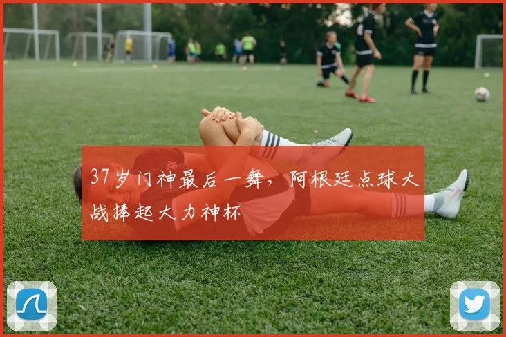 37岁门神最后一舞，阿根廷点球大战捧起大力神杯
