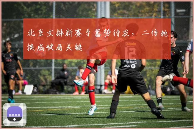 北京女排新赛季蓄势待发，二传轮换成破局关键