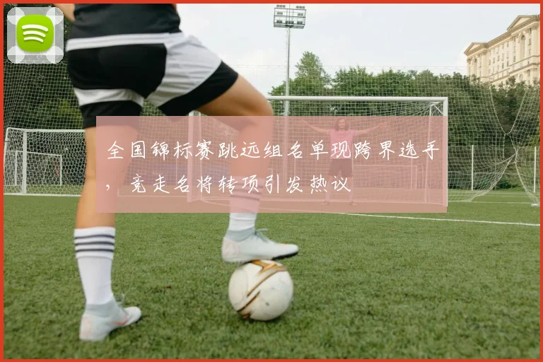 全国锦标赛跳远组名单现跨界选手，竞走名将转项引发热议