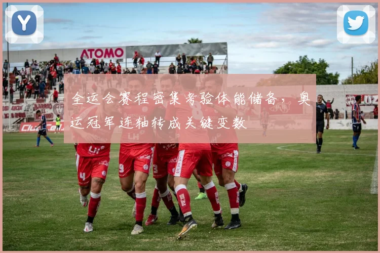 全运会赛程密集考验体能储备，奥运冠军连轴转成关键变数